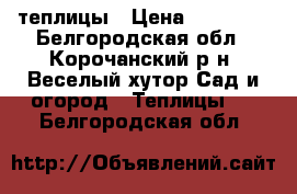 теплицы › Цена ­ 12 000 - Белгородская обл., Корочанский р-н, Веселый хутор Сад и огород » Теплицы   . Белгородская обл.